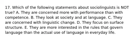 17. Which of the following statements about sociolinguists is NOT true? A. They are concerned more with performance than with competence. B. They look at society and at language. C. They are concerned with linguistic change. D. They focus on surface structure. E. They are more interested in the rules that govern language than the actual use of language in everyday life.