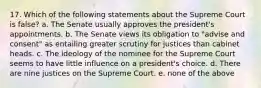 17. Which of the following statements about the Supreme Court is false? a. The Senate usually approves the president's appointments. b. The Senate views its obligation to "advise and consent" as entailing greater scrutiny for justices than cabinet heads. c. The ideology of the nominee for the Supreme Court seems to have little influence on a president's choice. d. There are nine justices on the Supreme Court. e. none of the above