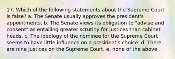 17. Which of the following statements about the Supreme Court is false? a. The Senate usually approves the president's appointments. b. The Senate views its obligation to "advise and consent" as entailing greater scrutiny for justices than cabinet heads. c. The ideology of the nominee for the Supreme Court seems to have little influence on a president's choice. d. There are nine justices on the Supreme Court. e. none of the above