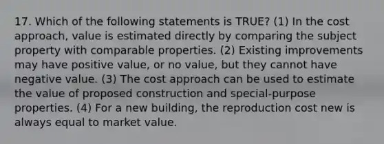 17. Which of the following statements is TRUE? (1) In the cost approach, value is estimated directly by comparing the subject property with comparable properties. (2) Existing improvements may have positive value, or no value, but they cannot have negative value. (3) The cost approach can be used to estimate the value of proposed construction and special-purpose properties. (4) For a new building, the reproduction cost new is always equal to market value.