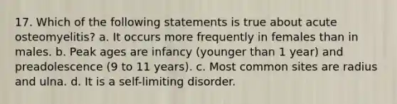 17. Which of the following statements is true about acute osteomyelitis? a. It occurs more frequently in females than in males. b. Peak ages are infancy (younger than 1 year) and preadolescence (9 to 11 years). c. Most common sites are radius and ulna. d. It is a self-limiting disorder.