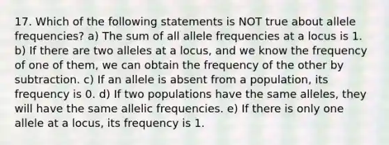 17. Which of the following statements is NOT true about allele frequencies? a) The sum of all allele frequencies at a locus is 1. b) If there are two alleles at a locus, and we know the frequency of one of them, we can obtain the frequency of the other by subtraction. c) If an allele is absent from a population, its frequency is 0. d) If two populations have the same alleles, they will have the same allelic frequencies. e) If there is only one allele at a locus, its frequency is 1.