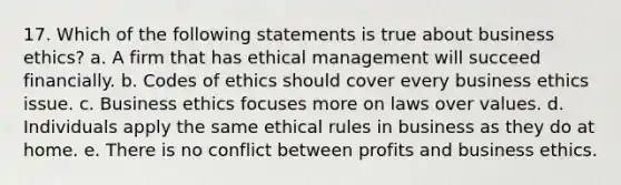 17. Which of the following statements is true about <a href='https://www.questionai.com/knowledge/kwbzkhjXWb-business-ethics' class='anchor-knowledge'>business ethics</a>? a. A firm that has ethical management will succeed financially. b. Codes of ethics should cover every business ethics issue. c. Business ethics focuses more on laws over values. d. Individuals apply the same ethical rules in business as they do at home. e. There is no conflict between profits and business ethics.