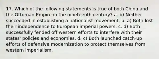 17. Which of the following statements is true of both China and the Ottoman Empire in the nineteenth century? a. b) Neither succeeded in establishing a nationalist movement. b. a) Both lost their independence to European imperial powers. c. d) Both successfully fended off western efforts to interfere with their states' policies and economies. d. c) Both launched catch-up efforts of defensive modernization to protect themselves from western imperialism.