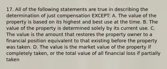 17. All of the following statements are true in describing the determination of just compensation EXCEPT: A. The value of the property is based on its highest and best use at the time. B. The value of the property is determined solely by its current use. C. The value is the amount that restores the property owner to a financial position equivalent to that existing before the property was taken. D. The value is the market value of the property if completely taken, or the total value of all financial loss if partially taken