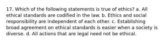 17. Which of the following statements is true of ethics? a. All ethical standards are codified in the law. b. Ethics and social responsibility are independent of each other. c. Establishing broad agreement on ethical standards is easier when a society is diverse. d. All actions that are legal need not be ethical.