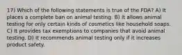 17) Which of the following statements is true of the FDA? A) It places a complete ban on animal testing. B) It allows animal testing for only certain kinds of cosmetics like household soaps. C) It provides tax exemptions to companies that avoid animal testing. D) It recommends animal testing only if it increases product safety.