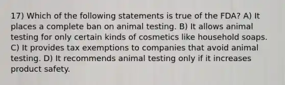 17) Which of the following statements is true of the FDA? A) It places a complete ban on animal testing. B) It allows animal testing for only certain kinds of cosmetics like household soaps. C) It provides tax exemptions to companies that avoid animal testing. D) It recommends animal testing only if it increases product safety.