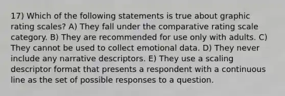 17) Which of the following statements is true about graphic rating scales? A) They fall under the comparative rating scale category. B) They are recommended for use only with adults. C) They cannot be used to collect emotional data. D) They never include any narrative descriptors. E) They use a scaling descriptor format that presents a respondent with a continuous line as the set of possible responses to a question.