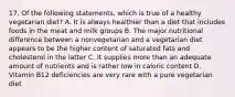 17. Of the following statements, which is true of a healthy vegetarian diet? A. It is always healthier than a diet that includes foods in the meat and milk groups B. The major nutritional difference between a nonvegetarian and a vegetarian diet appears to be the higher content of saturated fats and cholesterol in the latter C. It supplies more than an adequate amount of nutrients and is rather low in caloric content D. Vitamin B12 deficiencies are very rare with a pure vegetarian diet