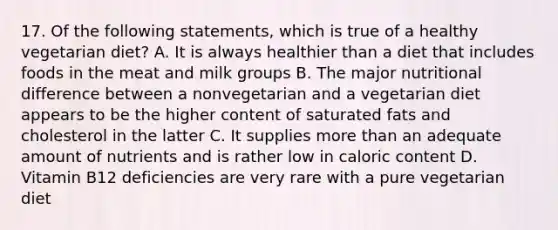 17. Of the following statements, which is true of a healthy vegetarian diet? A. It is always healthier than a diet that includes foods in the meat and milk groups B. The major nutritional difference between a nonvegetarian and a vegetarian diet appears to be the higher content of saturated fats and cholesterol in the latter C. It supplies more than an adequate amount of nutrients and is rather low in caloric content D. Vitamin B12 deficiencies are very rare with a pure vegetarian diet