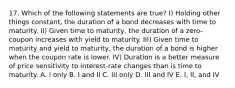 17. Which of the following statements are true? I) Holding other things constant, the duration of a bond decreases with time to maturity. II) Given time to maturity, the duration of a zero-coupon increases with yield to maturity. III) Given time to maturity and yield to maturity, the duration of a bond is higher when the coupon rate is lower. IV) Duration is a better measure of price sensitivity to interest-rate changes than is time to maturity. A. I only B. I and II C. III only D. III and IV E. I, II, and IV