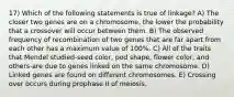 17) Which of the following statements is true of linkage? A) The closer two genes are on a chromosome, the lower the probability that a crossover will occur between them. B) The observed frequency of recombination of two genes that are far apart from each other has a maximum value of 100%. C) All of the traits that Mendel studied-seed color, pod shape, flower color, and others-are due to genes linked on the same chromosome. D) Linked genes are found on different chromosomes. E) Crossing over occurs during prophase II of meiosis.