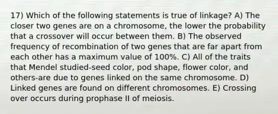 17) Which of the following statements is true of linkage? A) The closer two genes are on a chromosome, the lower the probability that a crossover will occur between them. B) The observed frequency of recombination of two genes that are far apart from each other has a maximum value of 100%. C) All of the traits that Mendel studied-seed color, pod shape, flower color, and others-are due to genes linked on the same chromosome. D) Linked genes are found on different chromosomes. E) Crossing over occurs during prophase II of meiosis.