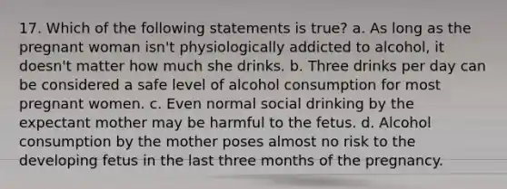 17. Which of the following statements is true? a. As long as the pregnant woman isn't physiologically addicted to alcohol, it doesn't matter how much she drinks. b. Three drinks per day can be considered a safe level of alcohol consumption for most pregnant women. c. Even normal social drinking by the expectant mother may be harmful to the fetus. d. Alcohol consumption by the mother poses almost no risk to the developing fetus in the last three months of the pregnancy.