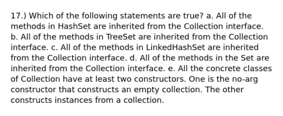 17.) Which of the following statements are true? a. All of the methods in HashSet are inherited from the Collection interface. b. All of the methods in TreeSet are inherited from the Collection interface. c. All of the methods in LinkedHashSet are inherited from the Collection interface. d. All of the methods in the Set are inherited from the Collection interface. e. All the concrete classes of Collection have at least two constructors. One is the no-arg constructor that constructs an empty collection. The other constructs instances from a collection.