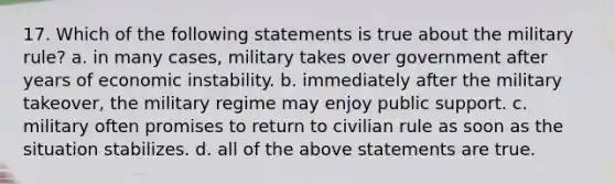 17. Which of the following statements is true about the military rule? a. in many cases, military takes over government after years of economic instability. b. immediately after the military takeover, the military regime may enjoy public support. c. military often promises to return to civilian rule as soon as the situation stabilizes. d. all of the above statements are true.