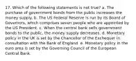 17. Which of the following statements is not true? a. The purchase of government bonds from the public increases the money supply. b. The US Federal Reserve is run by its Board of Governors, which comprises seven people who are appointed by the US President. c. When the central bank sells government bonds to the public, the money supply decreases. d. Monetary policy in the UK is set by the Chancellor of the Exchequer in consultation with the Bank of England. e. Monetary policy in the euro area is set by the Governing Council of the European Central Bank.