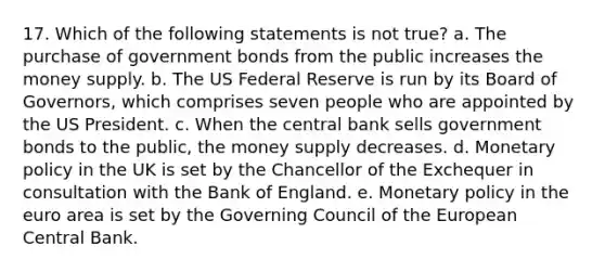 17. Which of the following statements is not true? a. The purchase of government bonds from the public increases the money supply. b. The US Federal Reserve is run by its Board of Governors, which comprises seven people who are appointed by the US President. c. When the central bank sells government bonds to the public, the money supply decreases. d. Monetary policy in the UK is set by the Chancellor of the Exchequer in consultation with the Bank of England. e. Monetary policy in the euro area is set by the Governing Council of the European Central Bank.