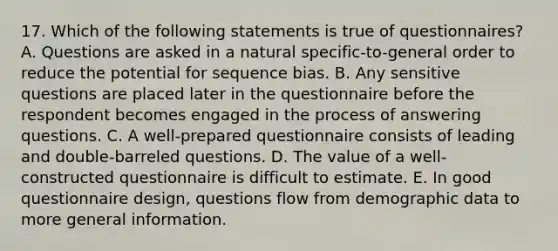 17. Which of the following statements is true of questionnaires? A. Questions are asked in a natural specific-to-general order to reduce the potential for sequence bias. B. Any sensitive questions are placed later in the questionnaire before the respondent becomes engaged in the process of answering questions. C. A well-prepared questionnaire consists of leading and double-barreled questions. D. The value of a well-constructed questionnaire is difficult to estimate. E. In good questionnaire design, questions flow from demographic data to more general information.