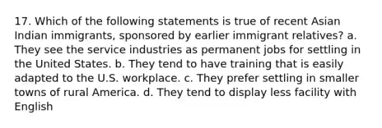 17. Which of the following statements is true of recent Asian Indian immigrants, sponsored by earlier immigrant relatives? a. They see the service industries as permanent jobs for settling in the United States. b. They tend to have training that is easily adapted to the U.S. workplace. c. They prefer settling in smaller towns of rural America. d. They tend to display less facility with English