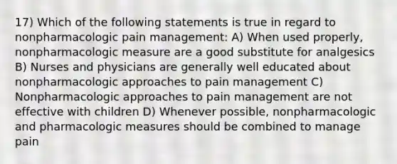 17) Which of the following statements is true in regard to nonpharmacologic pain management: A) When used properly, nonpharmacologic measure are a good substitute for analgesics B) Nurses and physicians are generally well educated about nonpharmacologic approaches to pain management C) Nonpharmacologic approaches to pain management are not effective with children D) Whenever possible, nonpharmacologic and pharmacologic measures should be combined to manage pain