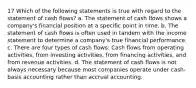 17 Which of the following statements is true with regard to the statement of cash flows? a. The statement of cash flows shows a company's financial position at a specific point in time. b. The statement of cash flows is often used in tandem with the income statement to determine a company's true financial performance. c. There are four types of cash flows: Cash flows from operating activities, from investing activities, from financing activities, and from revenue activities. d. The statement of cash flows is not always necessary because most companies operate under cash-basis accounting rather than accrual accounting.