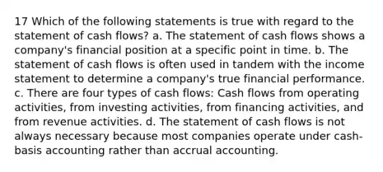 17 Which of the following statements is true with regard to the statement of cash flows? a. The statement of cash flows shows a company's financial position at a specific point in time. b. The statement of cash flows is often used in tandem with the income statement to determine a company's true financial performance. c. There are four types of cash flows: Cash flows from operating activities, from investing activities, from financing activities, and from revenue activities. d. The statement of cash flows is not always necessary because most companies operate under cash-basis accounting rather than accrual accounting.