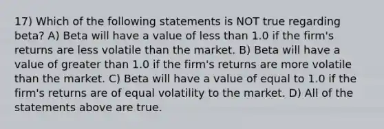 17) Which of the following statements is NOT true regarding beta? A) Beta will have a value of less than 1.0 if the firm's returns are less volatile than the market. B) Beta will have a value of greater than 1.0 if the firm's returns are more volatile than the market. C) Beta will have a value of equal to 1.0 if the firm's returns are of equal volatility to the market. D) All of the statements above are true.