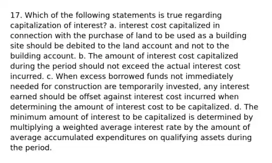 17. Which of the following statements is true regarding capitalization of interest? a. interest cost capitalized in connection with the purchase of land to be used as a building site should be debited to the land account and not to the building account. b. The amount of interest cost capitalized during the period should not exceed the actual interest cost incurred. c. When excess borrowed funds not immediately needed for construction are temporarily invested, any interest earned should be offset against interest cost incurred when determining the amount of interest cost to be capitalized. d. The minimum amount of interest to be capitalized is determined by multiplying a weighted average interest rate by the amount of average accumulated expenditures on qualifying assets during the period.