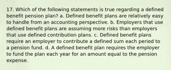 17. Which of the following statements is true regarding a defined benefit pension plan? a. Defined benefit plans are relatively easy to handle from an accounting perspective. b. Employers that use defined benefit plans are assuming more risks than employers that use defined contribution plans. c. Defined benefit plans require an employer to contribute a defined sum each period to a pension fund. d. A defined benefit plan requires the employer to fund the plan each year for an amount equal to the pension expense.