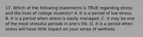 17. Which of the following statements is TRUE regarding stress and the lives of college students? A. It is a period of low stress. B. It is a period when stress is easily managed. C. It may be one of the most stressful periods in one's life. D. It is a period when stress will have little impact on your sense of wellness