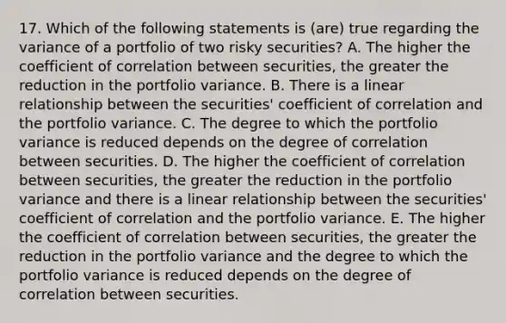 17. Which of the following statements is (are) true regarding the variance of a portfolio of two risky securities? A. The higher the coefficient of correlation between securities, the greater the reduction in the portfolio variance. B. There is a linear relationship between the securities' coefficient of correlation and the portfolio variance. C. The degree to which the portfolio variance is reduced depends on the degree of correlation between securities. D. The higher the coefficient of correlation between securities, the greater the reduction in the portfolio variance and there is a linear relationship between the securities' coefficient of correlation and the portfolio variance. E. The higher the coefficient of correlation between securities, the greater the reduction in the portfolio variance and the degree to which the portfolio variance is reduced depends on the degree of correlation between securities.