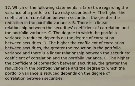 17. Which of the following statements is (are) true regarding the variance of a portfolio of two risky securities? A. The higher the coefficient of correlation between securities, the greater the reduction in the portfolio variance. B. There is a linear relationship between the securities' coefficient of correlation and the portfolio variance. C. The degree to which the portfolio variance is reduced depends on the degree of correlation between securities. D. The higher the coefficient of correlation between securities, the greater the reduction in the portfolio variance and there is a linear relationship between the securities' coefficient of correlation and the portfolio variance. E. The higher the coefficient of correlation between securities, the greater the reduction in the portfolio variance and the degree to which the portfolio variance is reduced depends on the degree of correlation between securities.