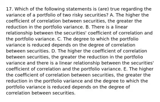 17. Which of the following statements is (are) true regarding the variance of a portfolio of two risky securities? A. The higher the coefficient of correlation between securities, the greater the reduction in the portfolio variance. B. There is a linear relationship between the securities' coefficient of correlation and the portfolio variance. C. The degree to which the portfolio variance is reduced depends on the degree of correlation between securities. D. The higher the coefficient of correlation between securities, the greater the reduction in the portfolio variance and there is a linear relationship between the securities' coefficient of correlation and the portfolio variance. E. The higher the coefficient of correlation between securities, the greater the reduction in the portfolio variance and the degree to which the portfolio variance is reduced depends on the degree of correlation between securities.