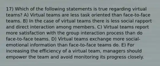 17) Which of the following statements is true regarding virtual teams? A) Virtual teams are less task oriented than face-to-face teams. B) In the case of virtual teams there is less social rapport and direct interaction among members. C) Virtual teams report more satisfaction with the group interaction process than do face-to-face teams. D) Virtual teams exchange more social-emotional information than face-to-face teams do. E) For increasing the efficiency of a virtual team, managers should empower the team and avoid monitoring its progress closely.