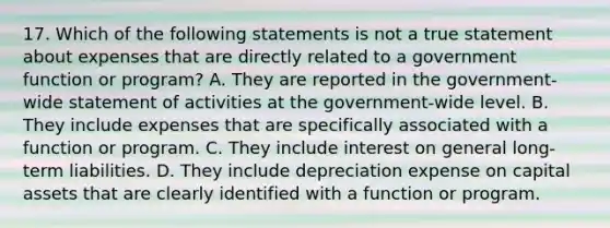 17. Which of the following statements is not a true statement about expenses that are directly related to a government function or program? A. They are reported in the government-wide statement of activities at the government-wide level. B. They include expenses that are specifically associated with a function or program. C. They include interest on general long-term liabilities. D. They include depreciation expense on capital assets that are clearly identified with a function or program.