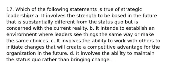 17. Which of the following statements is true of strategic leadership? a. It involves the strength to be based in the future that is substantially different from the status quo but is concerned with the current reality. b. It intends to establish an envirornnent where leaders see things the same way or make the same choices. c. It involves the ability to work with others to initiate changes that will create a competitive advantage for the organization in the future. d. It involves the ability to maintain the status quo rather than bringing change.