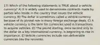 17) Which of the following statements is TRUE about a vehicle currency? A) It is widely used to denominate contracts made by parties who reside in the country that issues the vehicle currency. B) The dollar is sometimes called a vehicle currency because of its pivotal role in many foreign exchange deals. C) A vehicle currency is the term for currencies used in transactions to acquire vehicles. D) The pound sterling, once second only to the dollar as a key international currency, is beginning to rise in importance. E) Vehicle currencies include non-deliverable currencies like the renminbi.