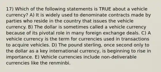 17) Which of the following statements is TRUE about a vehicle currency? A) It is widely used to denominate contracts made by parties who reside in the country that issues the vehicle currency. B) The dollar is sometimes called a vehicle currency because of its pivotal role in many foreign exchange deals. C) A vehicle currency is the term for currencies used in transactions to acquire vehicles. D) The pound sterling, once second only to the dollar as a key international currency, is beginning to rise in importance. E) Vehicle currencies include non-deliverable currencies like the renminbi.