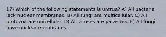 17) Which of the following statements is untrue? A) All bacteria lack nuclear membranes. B) All fungi are multicellular. C) All protozoa are unicellular. D) All viruses are parasites. E) All fungi have nuclear membranes.