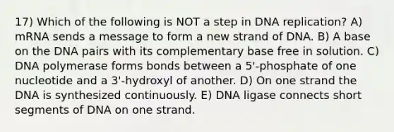 17) Which of the following is NOT a step in DNA replication? A) mRNA sends a message to form a new strand of DNA. B) A base on the DNA pairs with its complementary base free in solution. C) DNA polymerase forms bonds between a 5'-phosphate of one nucleotide and a 3'-hydroxyl of another. D) On one strand the DNA is synthesized continuously. E) DNA ligase connects short segments of DNA on one strand.