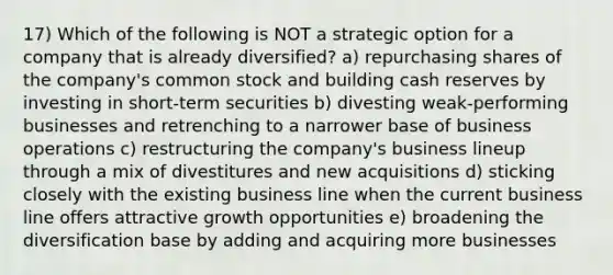 17) Which of the following is NOT a strategic option for a company that is already diversified? a) repurchasing shares of the company's common stock and building cash reserves by investing in short-term securities b) divesting weak-performing businesses and retrenching to a narrower base of business operations c) restructuring the company's business lineup through a mix of divestitures and new acquisitions d) sticking closely with the existing business line when the current business line offers attractive growth opportunities e) broadening the diversification base by adding and acquiring more businesses