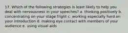 17. Which of the following strategies is least likely to help you deal with nervousness in your speeches? a. thinking positively b. concentrating on your stage fright c. working especially hard on your introduction d. making eye contact with members of your audience e. using visual aids