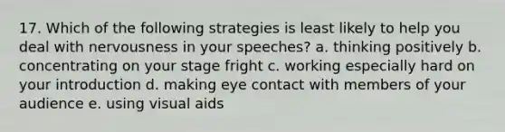 17. Which of the following strategies is least likely to help you deal with nervousness in your speeches? a. thinking positively b. concentrating on your stage fright c. working especially hard on your introduction d. making <a href='https://www.questionai.com/knowledge/kAz0luJCe1-eye-contact' class='anchor-knowledge'>eye contact</a> with members of your audience e. using visual aids