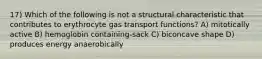 17) Which of the following is not a structural characteristic that contributes to erythrocyte gas transport functions? A) mitotically active B) hemoglobin containing-sack C) biconcave shape D) produces energy anaerobically