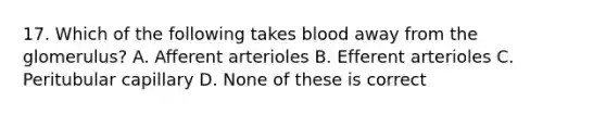 17. Which of the following takes blood away from the glomerulus? A. Afferent arterioles B. Efferent arterioles C. Peritubular capillary D. None of these is correct