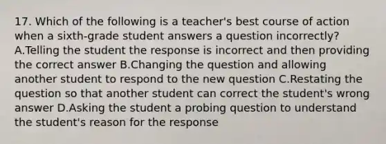 17. Which of the following is a teacher's best course of action when a sixth-grade student answers a question incorrectly? A.Telling the student the response is incorrect and then providing the correct answer B.Changing the question and allowing another student to respond to the new question C.Restating the question so that another student can correct the student's wrong answer D.Asking the student a probing question to understand the student's reason for the response