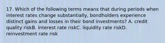 17. Which of the following terms means that during periods when interest rates change substantially, bondholders experience distinct gains and losses in their bond investments? A. credit quality riskB. interest rate riskC. liquidity rate riskD. reinvestment rate risk