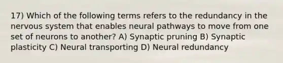 17) Which of the following terms refers to the redundancy in the nervous system that enables neural pathways to move from one set of neurons to another? A) Synaptic pruning B) Synaptic plasticity C) Neural transporting D) Neural redundancy